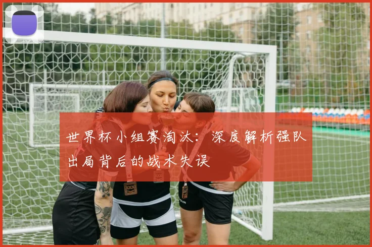 世界杯小组赛淘汰：深度解析强队出局背后的战术失误