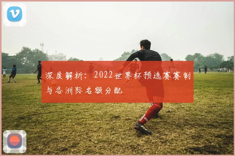 深度解析：2022世界杯预选赛赛制与各洲际名额分配