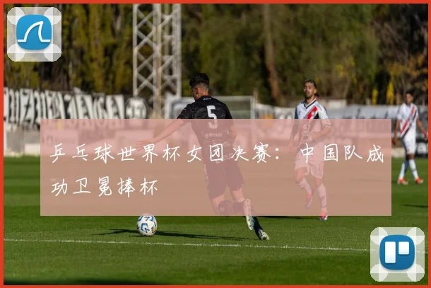 乒乓球世界杯女团决赛：中国队成功卫冕捧杯