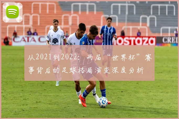 从2021到2022：两届“世界杯”赛事背后的足球格局演变深度分析